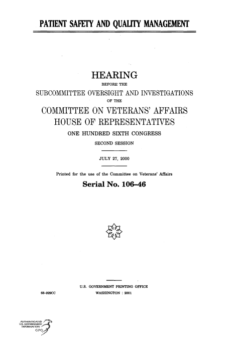 handle is hein.cbhear/fdsysadme0001 and id is 1 raw text is: 



PATIENT  SAFETY  AND  QUALITY   MANAGEMENT


                 HEARING
                    BEFORE THE

SUBCOMMITTEE OVERSIGHT AND INVESTIGATIONS
                      OF THE

  COMMITTEE ON VETERANS' AFFAIRS

      HOUSE OF REPRESENTATIVES

          ONE HUNDRED  SIXTH CONGRESS

                  SECOND SESSION


                  JULY 27, 2000


      Printed for the use of the Committee on Veterans' Affairs

              Serial  No. 106-46




















              U.S. GOVERNMENT PRINTING OFFICE
 68-929CC         WASHINGTON : 2001


AUTHENTICATED
U.S. GOVERNMENT
INFORMATION
     GP


