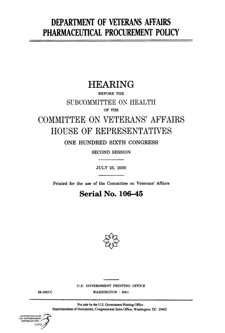 handle is hein.cbhear/fdsysadmf0001 and id is 1 raw text is: 



   DEPARTMENT OF VETERANS AFFAIRS

PHARMACEUTICAL PROCUREMENT POLICY


                 HEARING
                     BEFORE THE

          SUBCOMMITTEE ON HEALTH
                      OF THE

COMMITTEE ON VETERANS' AFFAIRS

    HOUSE OF REPRESENTATIVES

         ONE  HUNDRED   SIXTH  CONGRESS

                  SECOND SESSION


                    JULY 25, 2000


     Printed for the use of the Committee on Veterans' Affairs

              Serial  No.   106-45


68-930CC


U.S. GOVERNMENT PRINTING OFFICE
     WASHINGTON : 2001


                    For sale by the U.S. Government Printing Office
           Superintendent of Documents, Congressional Sales Office, Washington, DC 20402
AUTHENTICATED
U.S. GOVERNMENT
INFORMATION
     GPO


