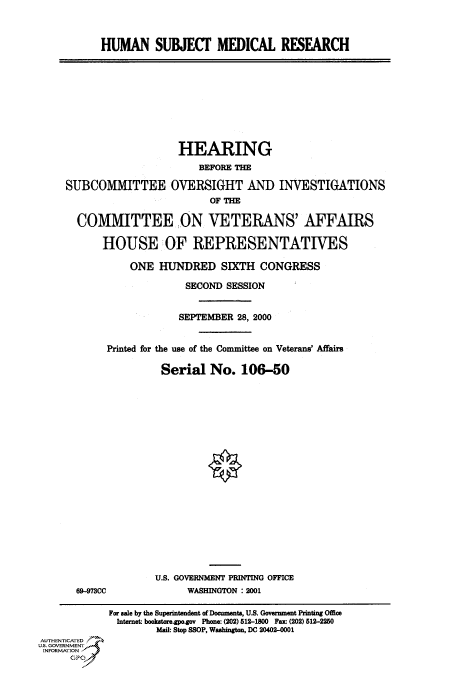 handle is hein.cbhear/fdsysadmx0001 and id is 1 raw text is: 



HUMAN SUBJECF MEDICAL RESEARCH


                    HEARING
                       BEFORE THE

SUBCOMMITTEE OVERSIGHT AND INVESTIGATIONS
                         OF THE

  COMMITTEE ON VETERANS' AFFAIRS

      HOUSE OF REPRESENTATIVES


    ONE  HUNDRED SIXTH CONGRESS

              SECOND SESSION


              SEPTEMBER 28, 2000


Printed for the use of the Committee on Veterans' Affairs

          Serial  No.   106-50


69-973CC


U.S. GOVERNMENT PRINTING OFFICE
      WASHINGTON :2001


            For sale by the Superintendent of Documents, U.S. Government Printing Office
              Internet: bookstore.gpo.gov Phone: (202) 512-1800 Fax: (202) 512-2250
                     Mail: Stop SSOP, Washington, DC 20402-0001
AUTHENTICATED
U.S. GOVERNMENT
INFORMATION
      GPO0


