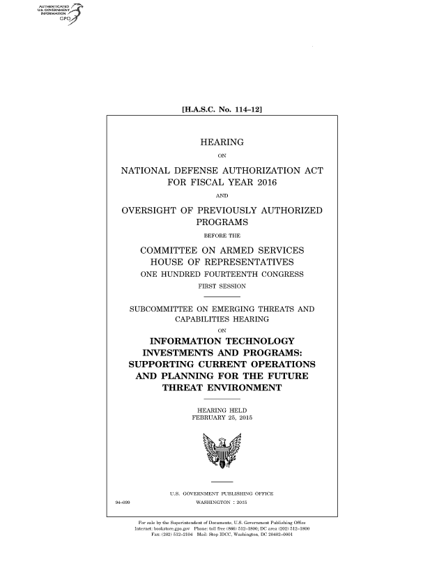 handle is hein.cbhear/fdsysadvi0001 and id is 1 raw text is: AUT-ENTICATED
US. GOVERNMENT
INFORMATION
     GP












                                [H.A.S.C. No. 114-12]




                                    HEARING

                                        ON

                  NATIONAL DEFENSE AUTHORIZATION ACT
                             FOR  FISCAL  YEAR   2016

                                       AND

                   OVERSIGHT OF PREVIOUSLY AUTHORIZED
                                   PROGRAMS

                                     BEFORE THE

                       COMMITTEE ON ARMED SERVICES
                         HOUSE   OF  REPRESENTATIVES
                       ONE HUNDRED   FOURTEENTH  CONGRESS
                                   FIRST SESSION


                    SUBCOMMITTEE   ON EMERGING   THREATS AND
                              CAPABILITIES HEARING
                                        ON
                         INFORMATION TECHNOLOGY
                       INVESTMENTS AND PROGRAMS:
                    SUPPORTING CURRENT OPERATIONS
                      AND  PLANNING FOR THE FUTURE
                            THREAT   ENVIRONMENT


                                   HEARING HELD
                                   FEBRUARY 25, 2015










                             U.S. GOVERNMENT PUBLISHING OFFICE
                 94-099            WASHINGTON : 2015


                      For sale by the Superintendent of Documents, U.S. Government Publishing Office
                      Internet: bookstore.gpo.gov Phone: toll free (866) 512-1800; DC area (202) 512-1800
                         Fax: (202) 512-2104 Mail: Stop IDCC, Washington, DC 20402-0001


