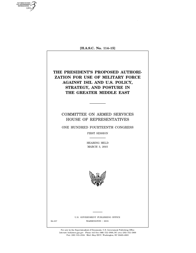 handle is hein.cbhear/fdsysadvl0001 and id is 1 raw text is: 















[H.A.S.C. No. 114-15]


THE   PRESIDENT'S PROPOSED AUTHORI-

ZATION FOR USE OF MILITARY FORCE

     AGAINST ISIL AND U.S. POLICY,

       STRATEGY, AND POSTURE IN

       THE   GREATER MIDDLE EAST







     COMMITTEE ON ARMED SERVICES

       HOUSE OF REPRESENTATIVES


     ONE  HUNDRED   FOURTEENTH CONGRESS

                   FIRST SESSION


                   HEARING HELD
                   MARCH 3, 2015


U.S. GOVERNMENT PUBLISHING OFFICE
      WASHINGTON : 2015


For sale by the Superintendent of Documents, U.S. Government Publishing Office
Internet: bookstore.gpo.gov Phone: toll free (866) 512-1800; DC area (202) 512-1800
    Fax: (202) 512-2104 Mail: Stop IDCC, Washington, DC 20402-0001


AUT-ENTICATED
US. GOVERNMENT
INFORMATION
     GP


94-217


