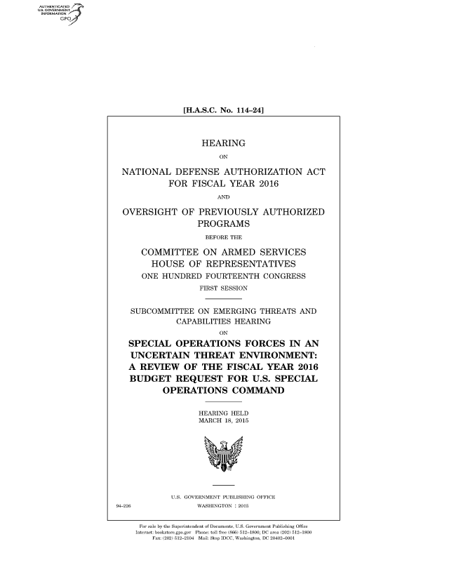 handle is hein.cbhear/fdsysadvs0001 and id is 1 raw text is: AUT-ENTICATED
US. GOVERNMENT
INFORMATION
     GP












                                [H.A.S.C. No. 114-24]




                                    HEARING

                                        ON

                   NATIONAL   DEFENSE AUTHORIZATION ACT
                             FOR  FISCAL  YEAR   2016

                                        AND

                   OVERSIGHT OF PREVIOUSLY AUTHORIZED
                                   PROGRAMS

                                     BEFORE THE

                       COMMITTEE ON ARMED SERVICES
                         HOUSE   OF  REPRESENTATIVES
                       ONE HUNDRED   FOURTEENTH   CONGRESS
                                    FIRST SESSION


                     SUBCOMMITTEE  ON  EMERGING  THREATS  AND
                               CAPABILITIES HEARING
                                        ON
                    SPECIAL OPERATIONS FORCES IN AN
                    UNCERTAIN THREAT ENVIRONMENT:
                    A  REVIEW   OF  THE   FISCAL   YEAR   2016
                    BUDGET REQUEST FOR U.S. SPECIAL
                            OPERATIONS COMMAND


                                    HEARING HELD
                                    MARCH 18, 2015










                             U.S. GOVERNMENT PUBLISHING OFFICE
                 94-226            WASHINGTON : 2015


                      For sale by the Superintendent of Documents, U.S. Government Publishing Office
                      Internet: bookstore.gpo.gov Phone: toll free (866) 512-1800; DC area (202) 512-1800
                         Fax: (202) 512-2104 Mail: Stop IDCC, Washington, DC 20402-0001


