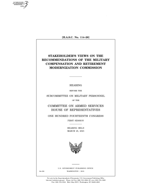 handle is hein.cbhear/fdsysadvv0001 and id is 1 raw text is: AUT-ENTICATED
US. GOVERNMENT
INFORMATION
     GP


[H.A.S.C. No. 114-28]


      STAKEHOLDER'S VIEWS ON THE

  RECOMMENDATIONS OF THE MILITARY

     COMPENSATION AND RETIREMENT

       MODERNIZATION COMMISSION







                     HEARING

                     BEFORE THE

     SUBCOMMITTEE ON MILITARY PERSONNEL

                       OF THE


      COMMITTEE ON ARMED SERVICES

        HOUSE OF REPRESENTATIVES


      ONE  HUNDRED   FOURTEENTH CONGRESS

                    FIRST SESSION


                    HEARING HELD
                    MARCH 25, 2015
















             U.S. GOVERNMENT PUBLISHING OFFICE
94-230             WASHINGTON : 2015


      For sale by the Superintendent of Documents, U.S. Government Publishing Office
      Internet: bookstore.gpo.gov Phone: toll free (866) 512-1800; DC area (202) 512-1800
         Fax: (202) 512-2104 Mail: Stop IDCC, Washington, DC 20402-0001


