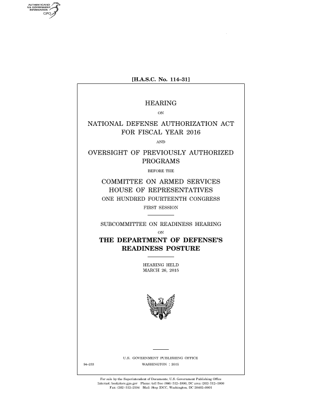 handle is hein.cbhear/fdsysadvx0001 and id is 1 raw text is: AUT-ENTICATED
US. GOVERNMENT
INFORMATION
     GP


[H.A.S.C. No. 114-31]


                    HEARING

                         ON

 NATIONAL DEFENSE AUTHORIZATION ACT

            FOR   FISCAL   YEAR   2016

                        AND

  OVERSIGHT OF PREVIOUSLY AUTHORIZED

                   PROGRAMS

                     BEFORE THE

      COMMITTEE ON ARMED SERVICES

        HOUSE OF REPRESENTATIVES

      ONE  HUNDRED   FOURTEENTH CONGRESS

                    FIRST SESSION


      SUBCOMMITTEE ON READINESS HEARING
                         ON

     THE   DEPARTMENT OF DEFENSE'S

             READINESS POSTURE


                    HEARING HELD
                    MARCH 26, 2015


















             U.S. GOVERNMENT PUBLISHING OFFICE
94-233             WASHINGTON : 2015


      For sale by the Superintendent of Documents, U.S. Government Publishing Office
      Internet: bookstore.gpo.gov Phone: toll free (866) 512-1800; DC area (202) 512-1800
         Fax: (202) 512-2104 Mail: Stop IDCC, Washington, DC 20402-0001


