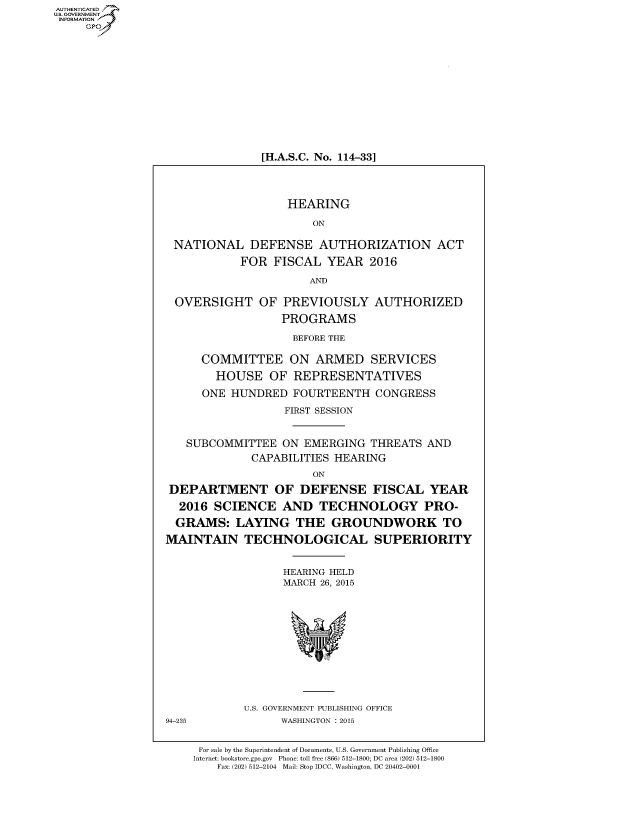 handle is hein.cbhear/fdsysadvz0001 and id is 1 raw text is: AUT-ENTICATED
US. GOVERNMENT
INFORMATION
     GP


[H.A.S.C. No. 114-33]


                   HEARING

                       ON

 NATIONAL DEFENSE AUTHORIZATION ACT

            FOR  FISCAL  YEAR   2016

                      AND

 OVERSIGHT OF PREVIOUSLY AUTHORIZED

                  PROGRAMS

                    BEFORE THE

      COMMITTEE ON ARMED SERVICES

        HOUSE   OF  REPRESENTATIVES

      ONE HUNDRED   FOURTEENTH   CONGRESS

                  FIRST SESSION


   SUBCOMMITTEE   ON  EMERGING  THREATS  AND
             CAPABILITIES HEARING
                       ON

 DEPARTMENT OF DEFENSE FISCAL YEAR

 2016   SCIENCE   AND   TECHNOLOGY PRO-

 GRAMS: LAYING THE GROUNDWORK TO

MAINTAIN TECHNOLOGICAL SUPERIORITY


                  HEARING HELD
                  MARCH 26, 2015













            U.S. GOVERNMENT PUBLISHING OFFICE
94-235            WASHINGTON : 2015


     For sale by the Superintendent of Documents, U.S. Government Publishing Office
     Internet: bookstore.gpo.gov Phone: toll free (866) 512-1800; DC area (202) 512-1800
        Fax: (202) 512-2104 Mail: Stop IDCC, Washington, DC 20402-0001


