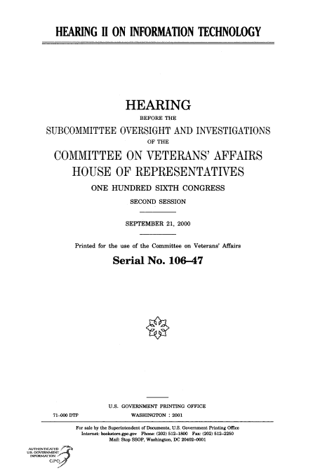 handle is hein.cbhear/fdsysadzq0001 and id is 1 raw text is: 



HEARING II ON INFORMATION TECHNOLOGY


                         HEARING
                            BEFORE THE

     SUBCOMMITTEE OVERSIGHT AND INVESTIGATIONS
                              OF THE

       COMMITTEE ON VETERANS' AFFAIRS

           HOUSE OF REPRESENTATIVES

                ONE  HUNDRED SIXTH CONGRESS

                          SECOND SESSION


                          SEPTEMBER 21, 2000


            Printed for the use of the Committee on Veterans' Affairs

                      Serial  No.   106-47





















                    U.S. GOVERNMENT PRINTING OFFICE
       71-000 DTP         WASHINGTON : 2001

            For sale by the Superintendent of Documents, U.S. Government Printing Office
              Internet: bookstore.gpo.gov Phone: (202) 512-1800 Fax: (202) 512-2250
                     Mail: Stop SSOP, Washington, DC 20402-0001
AUTHENTICATED
U.S. GOVERNMENT
INFORMATION
      GPO0


