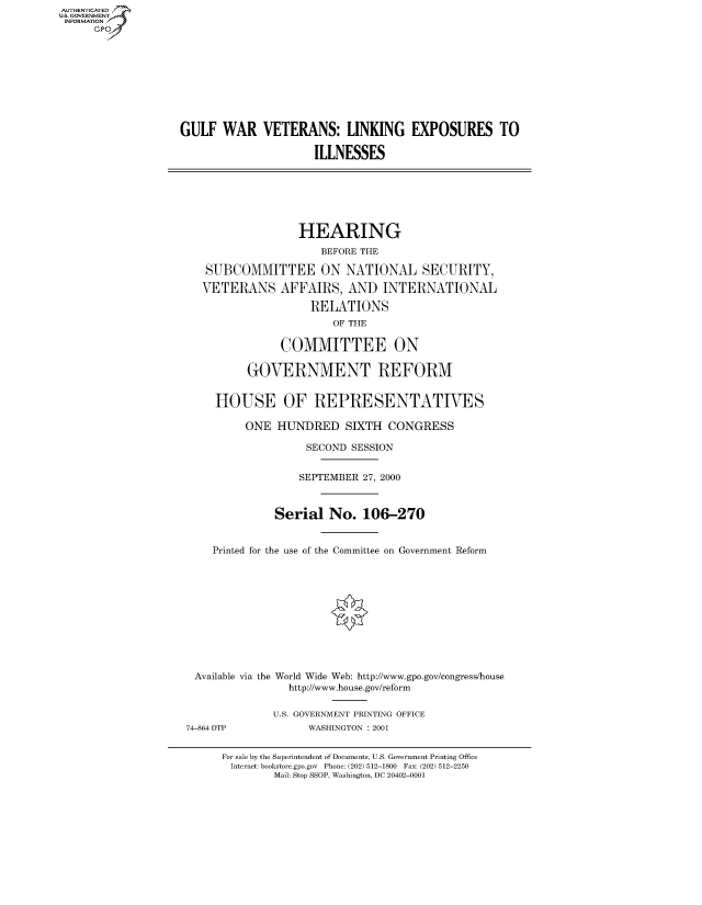 handle is hein.cbhear/fdsysaebv0001 and id is 1 raw text is: AUT-ENTICATED
US. GOVERNMENT
INFORMATION
      GP









                   GULF   WAR   VETERANS: LINKING EXPOSURES TO

                                        ILLNESSES







                                      HEARING
                                          BEFORE THE

                       SUBCOMMITTEE ON NATIONAL SECURITY,

                       VETERANS AFFAIRS, AND INTERNATIONAL

                                        RELATIONS
                                           OF THE

                                   COMMITTEE ON

                              GOVERNMENT REFORM


                         HOUSE OF REPRESENTATIVES

                              ONE  HUNDRED   SIXTH  CONGRESS

                                       SECOND SESSION


                                       SEPTEMBER 27, 2000



                                  Serial   No.  106-270


                        Printed for the use of the Committee on Government Reform












                     Available via the World Wide Web: http://www.gpo.gov/congress/house
                                    http://www.house.gov/reform

                                  U.S. GOVERNMENT PRINTING OFFICE
                    74-864 DTP         WASHINGTON : 2001


                          For sale by the Superintendent of Documents, U.S. Government Printing Office
                          Internet: bookstore.gpo.gov Phone: (202) 512-1800 Fax: (202) 512-2250
                                  Mail: Stop SSOP, Washington, DC 20402-0001


