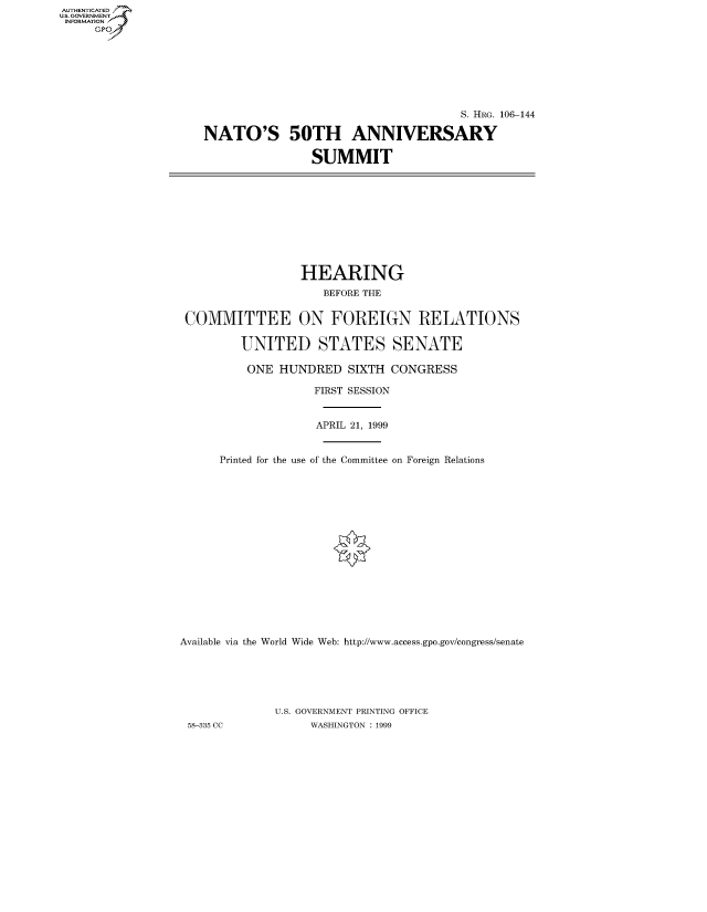 handle is hein.cbhear/fdsysaedv0001 and id is 1 raw text is: AUT-ENTICATED
US. GOVERNMENT
INFORMATION
     GP


                                     S. HRG. 106-144

NATO'S 50TH ANNIVERSARY

                SUMMIT


                 HEARING
                     BEFORE THE


 COMMITTEE ON FOREIGN RELATIONS

         UNITED STATES SENATE

         ONE  HUNDRED   SIXTH  CONGRESS

                   FIRST SESSION


                   APRIL 21, 1999


      Printed for the use of the Committee on Foreign Relations

















Available via the World Wide Web: http://www.access.gpo.gov/congress/senate






              U.S. GOVERNMENT PRINTING OFFICE
 58-335 CC         WASHINGTON : 1999


