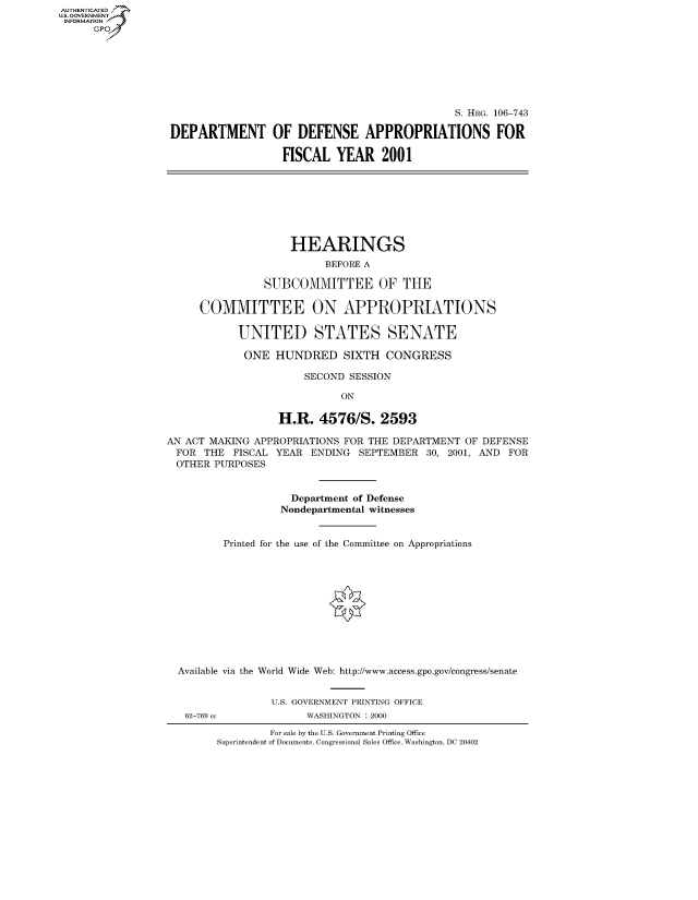 handle is hein.cbhear/fdsysaefm0001 and id is 1 raw text is: AUT-ENTICATED
US. GOVERNMENT
INFORMATION
      GP







                                                                 S. HRG. 106-743

                  DEPARTMENT OF DEFENSE APPROPRIATIONS FOR

                                    FISCAL   YEAR 2001








                                      HEARINGS
                                           BEFORE A

                                 SUBCOMMITTEE OF THE

                       COMMITTEE ON APPROPRIATIONS

                             UNITED STATES SENATE

                             ONE   HUNDRED SIXTH CONGRESS

                                        SECOND SESSION

                                              ON

                                    H.R.  4576/S.   2593

                  AN ACT MAKING APPROPRIATIONS FOR THE DEPARTMENT OF DEFENSE
                  FOR   THE FISCAL YEAR  ENDING  SEPTEMBER  30, 2001, AND FOR
                  OTHER  PURPOSES


                                      Department of Defense
                                    Nondepartmental witnesses


                           Printed for the use of the Committee on Appropriations












                   Available via the World Wide Web: http://www.access.gpo.gov/congress/senate


                                   U.S. GOVERNMENT PRINTING OFFICE
                     62-769 cc          WASHINGTON : 2000

                                  For sale by the U.S. Government Printing Office
                          Superintendent of Documents, Congressional Sales Office, Washington, DC 20402


