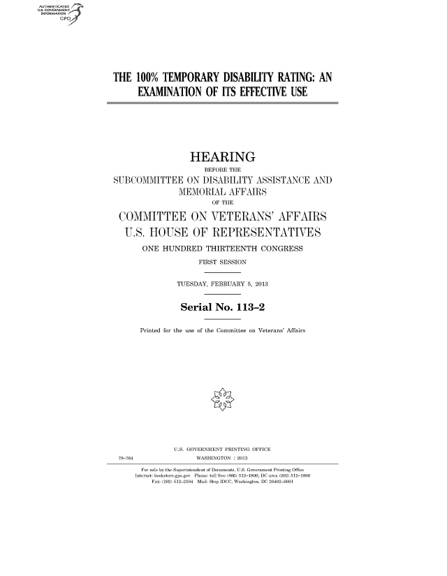 handle is hein.cbhear/fdsysaekj0001 and id is 1 raw text is: AUT-ENTICATED
US. GOVERNMENT
INFORMATION
      GP


THE   100%  TEMPORARY DISABILITY RATING: AN

      EXAMINATION OF ITS EFFECTIVE USE


                   HEARING
                       BEFORE THE

SUBCOMMITTEE ON DISABILITY ASSISTANCE AND

                MEMORIAL AFFAIRS
                        OF THE

 COMMITTEE ON VETERANS' AFFAIRS

   U.S.  HOUSE OF REPRESENTATIVES

       ONE  HUNDRED THIRTEENTH CONGRESS

                     FIRST SESSION


                TUESDAY, FEBRUARY 5, 2013



                Serial   No.   113-2


       Printed for the use of the Committee on Veterans' Affairs


















               U.S. GOVERNMENT PRINTING OFFICE
 78-764              WASHINGTON : 2013

       For sale by the Superintendent of Documents, U.S. Government Printing Office
     Internet: bookstore.gpo.gov Phone: toll free (866) 512-1800; DC area (202) 512-1800
         Fax: (202) 512-2104 Mail: Stop IDCC, Washington, DC 20402-0001


