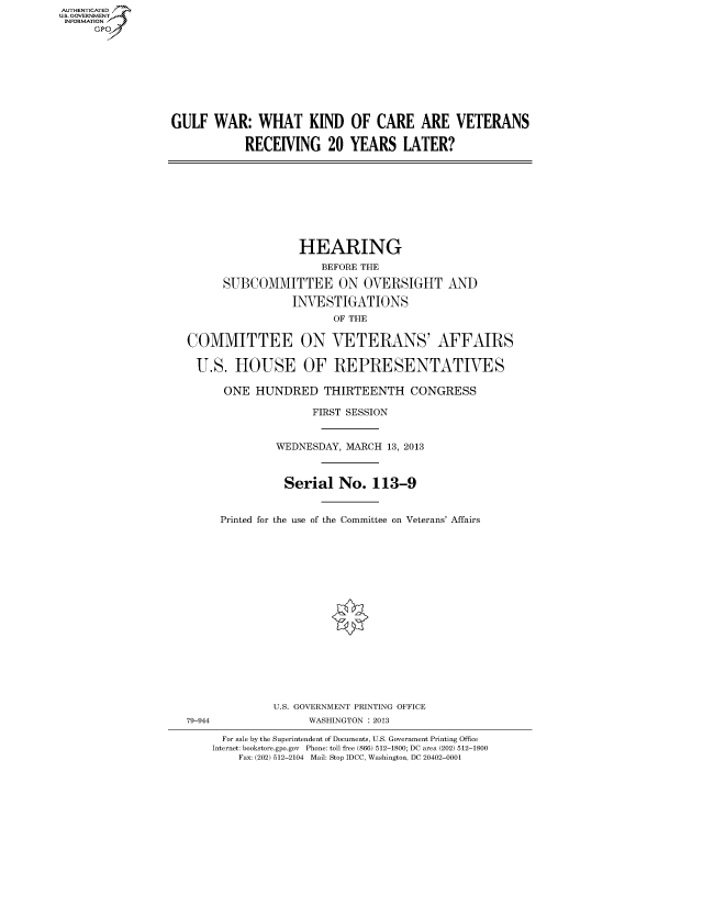 handle is hein.cbhear/fdsysaeko0001 and id is 1 raw text is: AUT-ENTICATED
US. GOVERNMENT
INFORMATION
      GP


GULF   WAR:   WHAT KIND OF CARE ARE VETERANS

            RECEIVING 20 YEARS LATER?


                  HEARING
                     BEFORE THE

      SUBCOMMITTEE ON OVERSIGHT AND

                 INVESTIGATIONS
                       OF THE

COMMITTEE ON VETERANS' AFFAIRS

U.S. HOUSE OF REPRESENTATIVES

      ONE  HUNDRED THIRTEENTH CONGRESS

                    FIRST SESSION


              WEDNESDAY, MARCH  13, 2013



              Serial No. 113-9


     Printed for the use of the Committee on Veterans' Affairs


              U.S. GOVERNMENT PRINTING OFFICE
79-944             WASHINGTON : 2013

      For sale by the Superintendent of Documents, U.S. Government Printing Office
    Internet: bookstore.gpo.gov Phone: toll free (866) 512-1800; DC area (202) 512-1800
        Fax: (202) 512-2104 Mail: Stop IDCC, Washington, DC 20402-0001


