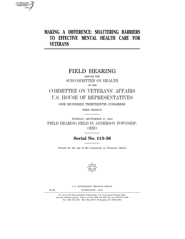 handle is hein.cbhear/fdsysaels0001 and id is 1 raw text is: AUT-ENTICATED
US. GOVERNMENT
INFORMATION
     GP









                 MAKING A DIFFERENCE: SHATTERING BARRIERS

                    TO   EFFECTIVE MENTAL HEALTH CARE FOR

                    VETERANS









                               FIELD HEARING
                                        BEFORE THE

                             SUBCOMMITTEE ON HEALTH
                                          OF THE

                    COMMITTEE ON VETERANS' AFFAIRS

                    U.S.   HOUSE OF REPRESENTATIVES

                         ONE  HUNDRED THIRTEENTH CONGRESS

                                       FIRST SESSION


                                 TUESDAY, SEPTEMBER 17, 2013

                  FIELD   HEARING   HELD   IN ANDERSON TOWNSHIP,

                                          OHIO



                                  Serial  No.  113-36


                         Printed for the use of the Committee on Veterans' Affairs













                                 U.S. GOVERNMENT PRINTING OFFICE
                   82-896             WASHINGTON : 2014

                         For sale by the Superintendent of Documents, U.S. Government Printing Office
                       Internet: bookstore.gpo.gov Phone: toll free (866) 512-1800; DC area (202) 512-1800
                           Fax: (202) 512-2104 Mail: Stop IDCC, Washington, DC 20402-0001



