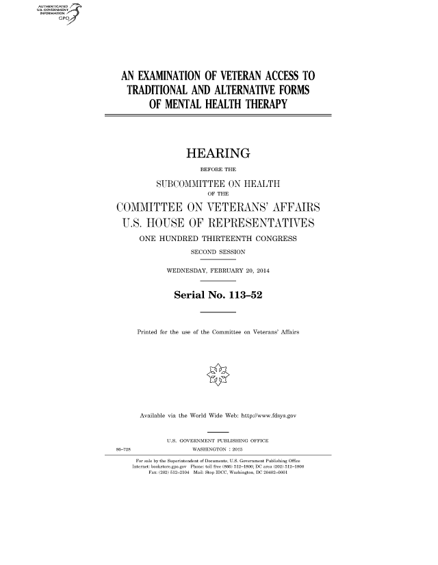 handle is hein.cbhear/fdsysaemr0001 and id is 1 raw text is: AUT-ENTICATED
US. GOVERNMENT
INFORMATION
      GP









                     AN   EXAMINATION OF VETERAN ACCESS TO

                       TRADITIONAL AND ALTERNATIVE FORMS

                             OF  MENTAL HEALTH THERAPY







                                      HEARING

                                          BEFORE THE

                              SUBCOMMITTEE ON HEALTH
                                           OF THE

                    COMMITTEE ON VETERANS' AFFAIRS

                      U.S.  HOUSE OF REPRESENTATIVES

                          ONE  HUNDRED THIRTEENTH CONGRESS

                                       SECOND SESSION


                                 WEDNESDAY, FEBRUARY 20, 2014



                                   Serial   No.  113-52





                         Printed for the use of the Committee on Veterans' Affairs












                         Available via the World Wide Web: http://www.fdsys.gov



                                 U.S. GOVERNMENT PUBLISHING OFFICE
                    86-728             WASHINGTON : 2015

                         For sale by the Superintendent of Documents, U.S. Government Publishing Office
                         Internet: bookstore.gpo.gov Phone: toll free (866) 512-1800; DC area (202) 512-1800
                            Fax: (202) 512-2104 Mail: Stop IDCC, Washington, DC 20402-0001


