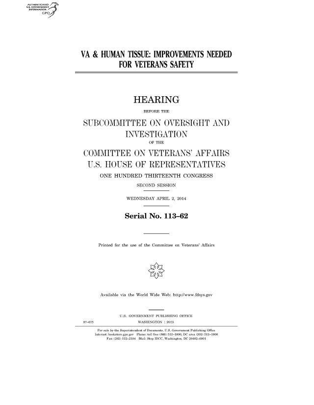 handle is hein.cbhear/fdsysaene0001 and id is 1 raw text is: AUT-ENTICATED
US. GOVERNMENT
INFORMATION
     GP


VA  &  HUMAN TISSUE: IMPROVEMENTS NEEDED

             FOR   VETERANS SAFETY


                  HEARING

                     BEFORE THE


SUBCOMMITTEE ON OVERSIGHT AND

               INVESTIGATION
                       OF THE


COMMITTEE ON VETERANS' AFFAIRS

  U.S.  HOUSE OF REPRESENTATIVES

      ONE  HUNDRED THIRTEENTH CONGRESS

                   SECOND SESSION


               WEDNESDAY  APRIL 2, 2014



               Serial  No.  113-62





     Printed for the use of the Committee on Veterans' Affairs










     Available via the World Wide Web: http://www.fdsys.gov



             U.S. GOVERNMENT PUBLISHING OFFICE
87-675             WASHINGTON : 2015

     For sale by the Superintendent of Documents, U.S. Government Publishing Office
     Internet: bookstore.gpo.gov Phone: toll free (866) 512-1800; DC area (202) 512-1800
        Fax: (202) 512-2104 Mail: Stop IDCC, Washington, DC 20402-0001


