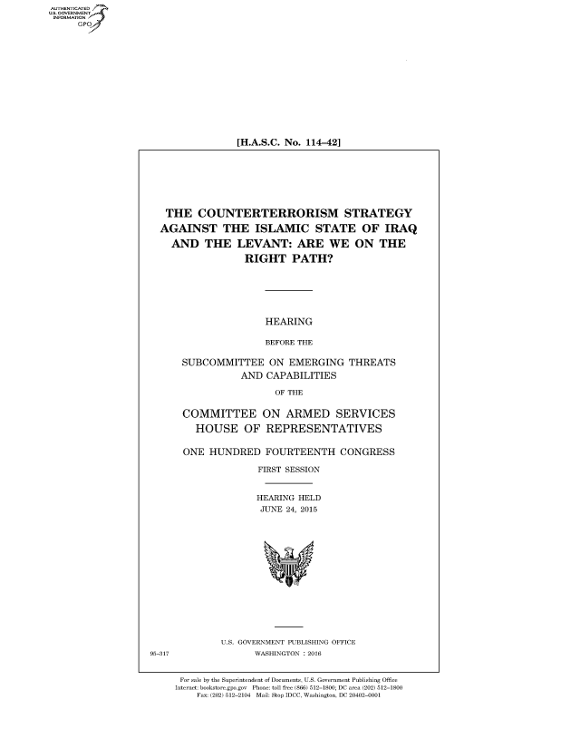 handle is hein.cbhear/fdsysaeqn0001 and id is 1 raw text is: AUT-ENTICATED
US. GOVERNMENT
INFORMATION
     GP


[H.A.S.C. No. 114-42]


THE COUNTERTERRORISM STRATEGY

AGAINST THE ISLAMIC STATE OF IRAQ


AND   THE


LEVANT: ARE WE ON THE

RIGHT PATH?


                HEARING

                BEFORE THE

SUBCOMMITTEE ON EMERGING THREATS
           AND  CAPABILITIES

                  OF THE


COMMITTEE ON ARMED SERVICES

   HOUSE OF REPRESENTATIVES


ONE  HUNDRED FOURTEENTH CONGRESS

              FIRST SESSION


              HEARING HELD
              JUNE  24, 2015


U.S. GOVERNMENT PUBLISHING OFFICE
      WASHINGTON : 2016


For sale by the Superintendent of Documents, U.S. Government Publishing Office
Internet: bookstore.gpo.gov Phone: toll free (866) 512-1800; DC area (202) 512-1800
    Fax: (202) 512-2104 Mail: Stop IDCC, Washington, DC 20402-0001


95-317


