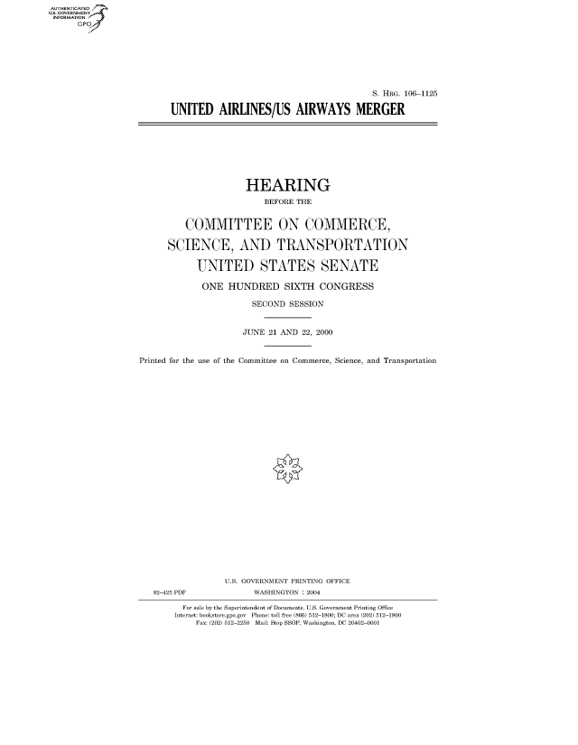 handle is hein.cbhear/fdsysaexk0001 and id is 1 raw text is: AUTHENTICATED
U.S. GOVERNMENT
INFORMATION
      Gp


                                          S. HRG. 106-1125

UNITED AIRLINES/US AIRWAYS MERGER


                      HEARING
                          BEFORE THE


          COMMITTEE ON COMMERCE,

      SCIENCE, AND TRANSPORTATION

            UNITED STATES SENATE

            ONE HUNDRED SIXTH CONGRESS

                       SECOND SESSION


                     JUNE 21 AND 22, 2000


Printed for the use of the Committee on Commerce, Science, and Transportation


82-425 PDF


U.S. GOVERNMENT PRINTING OFFICE
      WASHINGTON : 2004


  For sale by the Superintendent of Documents, U.S. Government Printing Office
Internet: bookstore.gpo.gov Phone: toll free (866) 512-1800; DC area (202) 512-1800
    Fax: (202) 512-2250 Mail: Stop SSOP, Washington, DC 20402-0001


