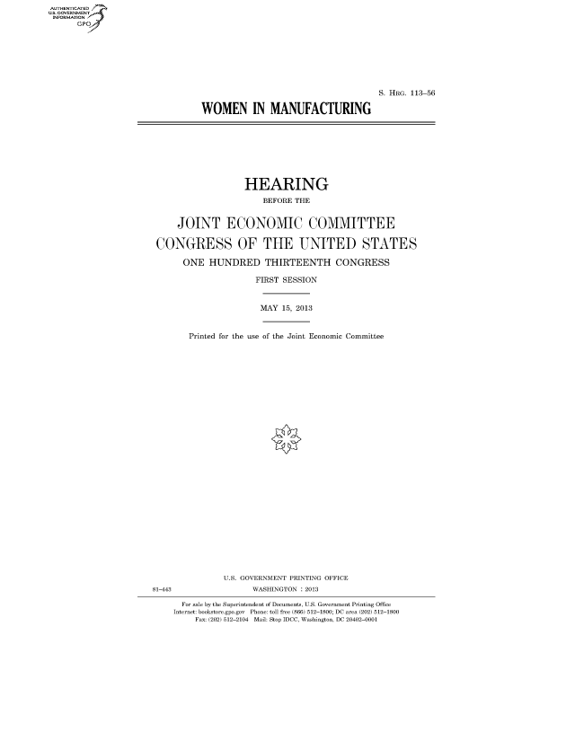 handle is hein.cbhear/fdsysafha0001 and id is 1 raw text is: AUTHENTICATED
U.S. GOVERNMENT
INFORMATION
      Gp


                                      S. HRG. 113-56

WOMEN IN MANUFACTURING


                   HEARING
                       BEFORE THE


    JOINT ECONOMIC COMMITTEE

CONGRESS OF THE UNITED STATES

      ONE HUNDRED THIRTEENTH CONGRESS

                     FIRST SESSION


                     MAY 15, 2013


       Printed for the use of the Joint Economic Committee


               U.S. GOVERNMENT PRINTING OFFICE
81-443               WASHINGTON : 2013

      For sale by the Superintendent of Documents, U.S. Government Printing Office
    Internet: bookstore.gpo.gov Phone: toll free (866) 512-1800; DC area (202) 512-1800
         Fax: (202) 512-2104 Mail: Stop IDCC, Washington, DC 20402-0001


