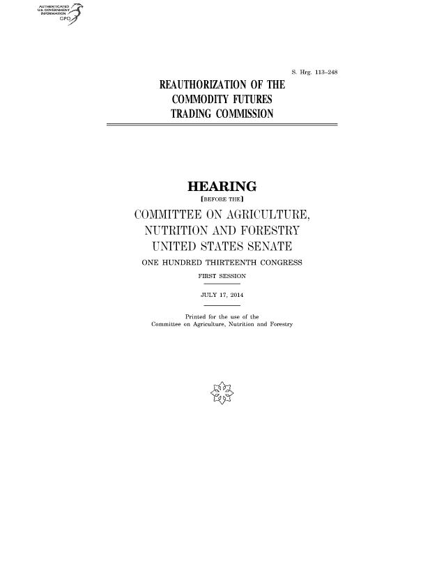 handle is hein.cbhear/fdsysafjf0001 and id is 1 raw text is: AUTHENTICATEO
U.S. GOVERNMENT
INFORMATION
     Gp






                                                     S. Hrg. 113-248

                         REAUTHORIZATION OF THE

                            COMMODITY FUTURES

                            TRADING COMMISSION








                               HEARING
                                  [BEFORE THE]

                    COMMITTEE ON AGRICULTURE,

                      NUTRITION AND FORESTRY

                        UNITED STATES SENATE

                      ONE HUNDRED THIRTEENTH CONGRESS
                                 FIRST SESSION

                                 JULY 17, 2014


                               Printed for the use of the
                        Committee on Agriculture, Nutrition and Forestry


