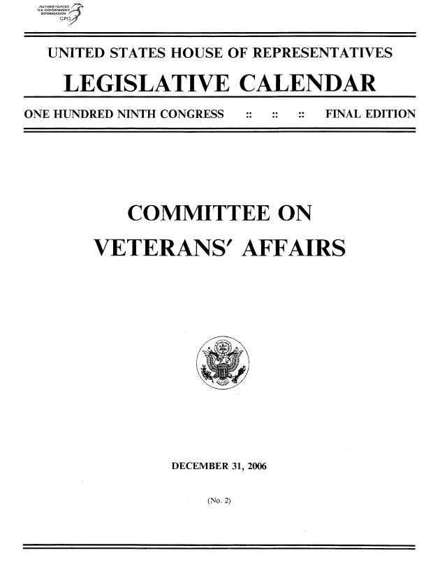 handle is hein.cbhear/fdsysaflb0001 and id is 1 raw text is:   AUTHENTICATED
  US. GOVERNMENT
  INFORMATION
    GP


    UNITED STATES HOUSE OF REPRESENTATIVES


    LEGISLATIVE CALENDAR

ONE HUNDRED NINTH CONGRESS       FINAL EDITION


    COMMITTEE ON


VETERANS' AFFAIRS




















         DECEMBER 31, 2006


(No. 2)


