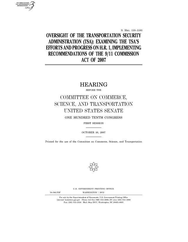 handle is hein.cbhear/fdsysafvi0001 and id is 1 raw text is: AUT-ENTICATED
US. GOVERNMENT
INFORMATION
     GP


                                           S. HRG. 110-1183

OVERSIGHT OF THE TRANSPORTATION SECURITY

ADMINISTRATION (TSA): EXAMINING THE TSA'S

EFFORTS   AND  PROGRESS ON H.R. 1, IMPLEMENTING

RECOMMENDATIONS OF THE 9/11 COMMISSION

                    ACT   OF  2007


                    HEARING
                       BEFORE THE


         COMMITTEE ON COMMERCE,

     SCIENCE, AND TRANSPORTATION

           UNITED STATES SENATE

           ONE  HUNDRED TENTH CONGRESS

                      FIRST SESSION


                      OCTOBER 16, 2007


Printed for the use of the Committee on Commerce, Science, and Transportation


76-586 PDF


U.S. GOVERNMENT PRINTING OFFICE
     WASHINGTON : 2012


  For sale by the Superintendent of Documents, U.S. Government Printing Office
Internet: bookstore.gpo.gov Phone: toll free (866) 512-1800; DC area (202) 512-1800
    Fax: (202) 512-2104 Mail: Stop IDCC, Washington, DC 20402-0001


