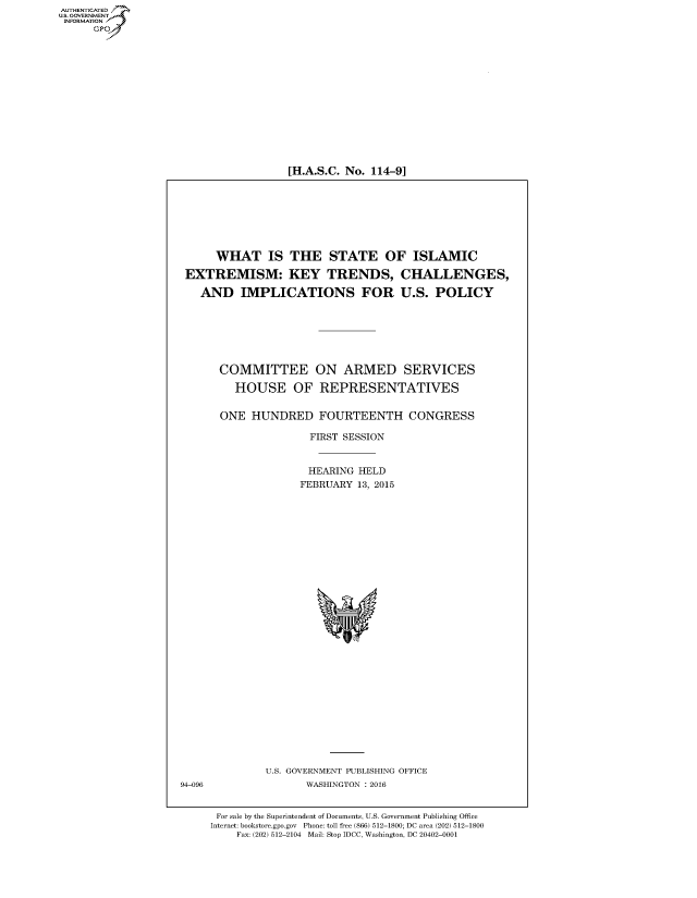 handle is hein.cbhear/fdsysafyi0001 and id is 1 raw text is: AUT-ENTICATED
US. GOVERNMENT
INFORMATION
      GP


[H.A.S.C. No. 114-9]


     WHAT IS THE STATE OF ISLAMIC

EXTREMISM: KEY TRENDS, CHALLENGES,

   AND   IMPLICATIONS FOR U.S. POLICY


COMMITTEE ON ARMED SERVICES

    HOUSE OF REPRESENTATIVES


  ONE  HUNDRED FOURTEENTH CONGRESS

                FIRST SESSION


                HEARING HELD
                FEBRUARY 13, 2015






























         U.S. GOVERNMENT PUBLISHING OFFICE
                WASHINGTON : 2016


 For sale by the Superintendent of Documents, U.S. Government Publishing Office
Internet: bookstore.gpo.gov Phone: toll free (866) 512-1800; DC area (202) 512-1800
    Fax: (202) 512-2104 Mail: Stop IDCC, Washington, DC 20402-0001


94-096


