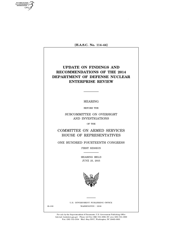 handle is hein.cbhear/fdsysafyw0001 and id is 1 raw text is: AUT-ENTICATED
US. GOVERNMENT
INFORMATION
     GP


[H.A.S.C. No. 114-44]


         UPDATE ON FINDINGS AND

     RECOMMENDATIONS OF THE 2014

   DEPARTMENT OF DEFENSE NUCLEAR

             ENTERPRISE REVIEW






                      HEARING

                      BEFORE THE

           SUBCOMMITTEE ON OVERSIGHT
               AND  INVESTIGATIONS

                       OF THE


      COMMITTEE ON ARMED SERVICES

         HOUSE OF REPRESENTATIVES


      ONE  HUNDRED FOURTEENTH CONGRESS

                    FIRST SESSION


                    HEARING HELD
                    JUNE  25, 2015















             U.S. GOVERNMENT PUBLISHING OFFICE
95-319              WASHINGTON : 2016


      For sale by the Superintendent of Documents, U.S. Government Publishing Office
      Internet: bookstore.gpo.gov Phone: toll free (866) 512-1800; DC area (202) 512-1800
         Fax: (202) 512-2104 Mail: Stop IDCC, Washington, DC 20402-0001


