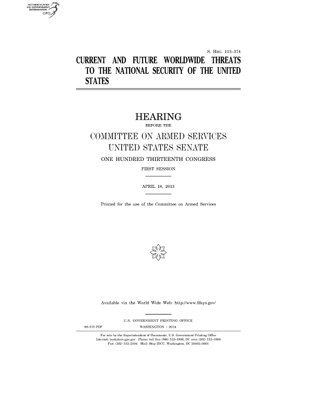 handle is hein.cbhear/fdsysagfi0001 and id is 1 raw text is: AUT-ENTICATED
US. GOVERNMENT
INFORMATION
      GP


                                                 S. HRG. 113-374

CURRENT AND FUTURE WORLDWIDE THREATS

   TO   THE NATIONAL SECURITY OF THE UNITED

   STATES


                 HEARING
                    BEFORE THE


COMMITTEE ON ARMED SERVICES


       UNITED STATES SENATE

    ONE  HUNDRED THIRTEENTH CONGRESS

                   FIRST SESSION



                   APRIL 18, 2013



    Printed for the use of the Committee on Armed Services























    Available via the World Wide Web: http://www.fdsys.gov/


89-575 PDF


U.S. GOVERNMENT PRINTING OFFICE
      WASHINGTON : 2014


  For sale by the Superintendent of Documents, U.S. Government Printing Office
Internet: bookstore.gpo.gov Phone: toll free (866) 512-1800; DC area (202) 512-1800
    Fax: (202) 512-2104 Mail: Stop IDCC, Washington, DC 20402-0001


