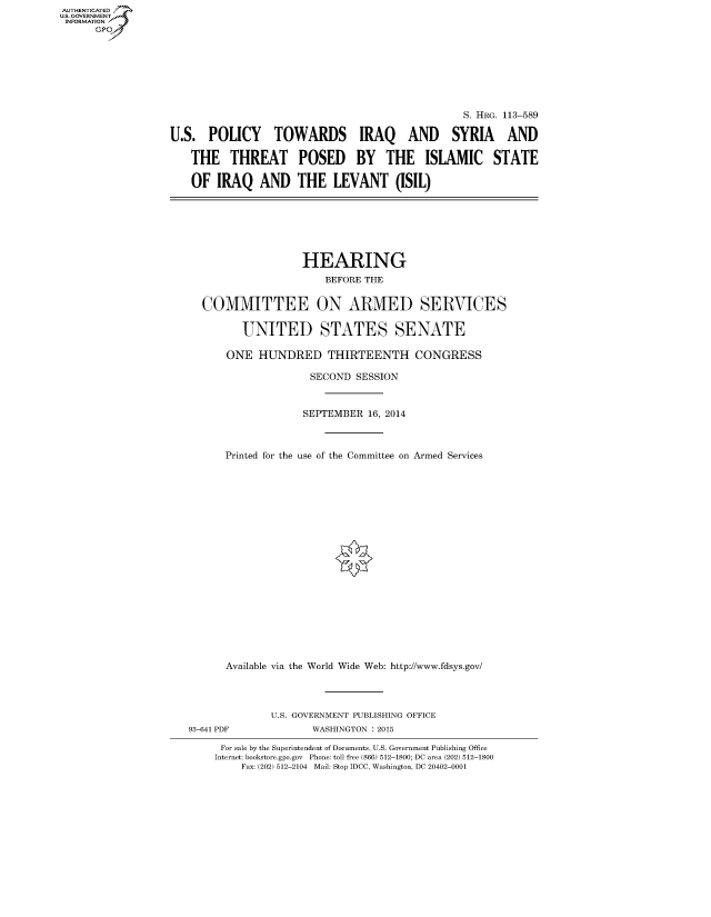 handle is hein.cbhear/fdsysagir0001 and id is 1 raw text is: AUT-ENTICATED
US. GOVERNMENT
INFORMATION
      GP


                                                 S. HRG. 113-589

U.S.  POLICY TOWARDS IRAQ AND SYRIA AND

   THE THREAT POSED BY THE ISLAMIC STATE

   OF   IRAQ   AND   THE   LEVANT (ISIL)


                 HEARING
                    BEFORE THE


COMMITTEE ON ARMED SERVICES


       UNITED STATES SENATE

    ONE  HUNDRED THIRTEENTH CONGRESS

                  SECOND SESSION



                  SEPTEMBER 16, 2014



    Printed for the use of the Committee on Armed Services






















    Available via the World Wide Web: http://www.fdsys.gov/


93-641 PDF


U.S. GOVERNMENT PUBLISHING OFFICE
       WASHINGTON : 2015


For sale by the Superintendent of Documents, U.S. Government Publishing Office
Internet: bookstore.gpo.gov Phone: toll free (866) 512-1800; DC area (202) 512-1800
    Fax: (202) 512-2104 Mail: Stop IDCC, Washington, DC 20402-0001


