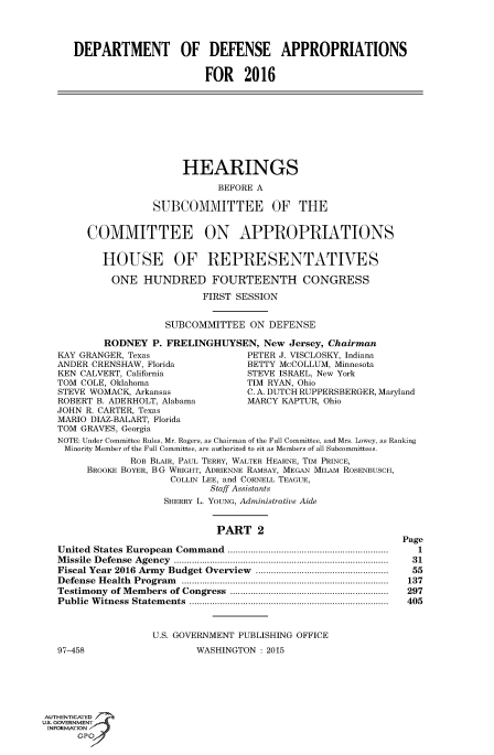 handle is hein.cbhear/fdsysagkf0001 and id is 1 raw text is: 




      DEPARTMENT OF DEFENSE APPROPRIATIONS


                             FOR   2016









                         HEARINGS

                               BEFORE A

                   SUBCOMMITTEE OF THE


        COMMITTEE ON APPROPRIATIONS


           HOUSE OF REPRESENTATIVES

           ONE HUNDRED FOURTEENTH CONGRESS

                            FIRST SESSION


                      SUBCOMMITTEE  ON  DEFENSE

           RODNEY  P. FRELINGHUYSEN,   New Jersey, Chairman
   KAY GRANGER, Texas               PETER J. VISCLOSKY, Indiana
   ANDER CRENSHAW, Florida          BETTY McCOLLUM, Minnesota
   KEN CALVERT, California          STEVE ISRAEL, New York
   TOM COLE, Oklahoma               TIM RYAN, Ohio
   STEVE WOMACK, Arkansas           C. A. DUTCH RUPPERSBERGER, Maryland
   ROBERT B. ADERHOLT, Alabama      MARCY KAPTUR, Ohio
   JOHN R. CARTER, Texas
   MARIO DIAZ-BALART, Florida
   TOM GRAVES, Georgia
   NOTE: Under Committee Rules, Mr. Rogers, as Chairman of the Full Committee, and Mrs. Lowey, as Ranking
   Minority Member of the Full Committee, are authorized to sit as Members of all Subcommittees.
               ROB BLAIR, PAUL TERRY, WALTER HEARNE, TIM PRINCE,
        BROOKE BOYER, BG WRIGHT, ADRIENNE RAMSAY, MEGAN MILAM ROSENBUSCH,
                      COLLIN LEE, and CORNELL TEAGUE,
                             Staff Assistants
                     SHERRY L. YOUNG, Administrative Aide


                               PART   2
                                                               Page
   United States European  Com mand  ...............................................................  1
   M issile  D efense  Agency  ...................................................................................  31
   Fiscal Year 2016 Army  Budget Overview  ...................................................  55
   D efense H ealth  Program  .................................................................................  137
   Testimony of M embers of Congress  ..............................................................  297
   Public W itness  Statem ents  ..............................................................................  405


                   U.S. GOVERNMENT PUBLISHING OFFICE
   97-458                  WASHINGTON : 2015






AUTHENTICATED
uS. GOVERNMENT
INFORMATION'
      GPO'


