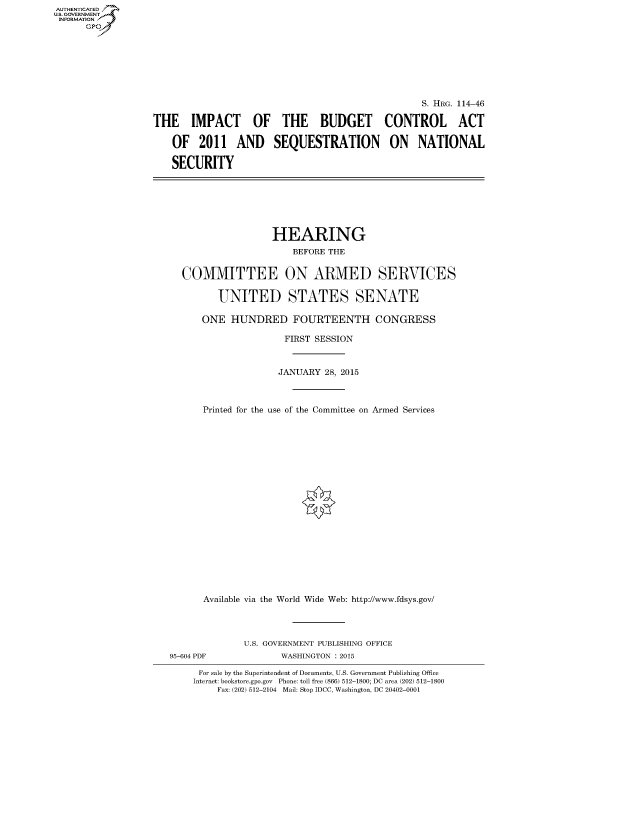 handle is hein.cbhear/fdsysagru0001 and id is 1 raw text is: AUT-ENTICATED
US. GOVERNMENT
INFORMATION
      GP


                                                 S. HRG. 114-46

THE IMPACT OF THE BUDGET CONTROL ACT

   OF   2011   AND SEQUESTRATION ON NATIONAL

   SECURITY


                 HEARING
                    BEFORE THE


COMMITTEE ON ARMED SERVICES


       UNITED STATES SENATE

    ONE  HUNDRED FOURTEENTH CONGRESS

                   FIRST SESSION



                   JANUARY 28, 2015



    Printed for the use of the Committee on Armed Services






















    Available via the World Wide Web: http://www.fdsys.gov/


95-604 PDF


U.S. GOVERNMENT PUBLISHING OFFICE
       WASHINGTON : 2015


For sale by the Superintendent of Documents, U.S. Government Publishing Office
Internet: bookstore.gpo.gov Phone: toll free (866) 512-1800; DC area (202) 512-1800
    Fax: (202) 512-2104 Mail: Stop IDCC, Washington, DC 20402-0001


