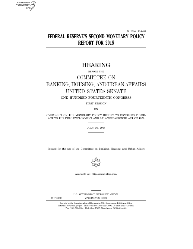 handle is hein.cbhear/fdsysagti0001 and id is 1 raw text is: AUT-ENTICATED
U.S. GOVERNMENT
INFORMATION
      GP


                                                S. HRG. 114-87

FEDERAL RESERVE'S SECOND MONETARY POLICY

                  REPORT FOR 2015


                      HEARING

                         BEFORE THE

                   COMMITTEE ON

BANKING, HOUSING, AND URBAN AFFAIRS

            UNITED STATES SENATE

         ONE  HUNDRED FOURTEENTH CONGRESS

                        FIRST SESSION

                             ON

OVERSIGHT ON  THE MONETARY  POLICY REPORT TO CONGRESS PURSU-
ANT  TO THE FULL EMPLOYMENT AND BALANCED  GROWTH ACT OF 1978


                        JULY 16, 2015







 Printed for the use of the Committee on Banking, Housing, and Urban Affairs








                 Available at: http://www.fdsys.gov/


97-176 PDF


U.S. GOVERNMENT PUBLISHING OFFICE
       WASHINGTON : 2015


For sale by the Superintendent of Documents, U.S. Government Publishing Office
Internet: bookstore.gpo.gov Phone: toll free (866) 512-1800; DC area (202) 512-1800
    Fax: (202) 512-2104 Mail: Stop IDCC, Washington, DC 20402-0001


