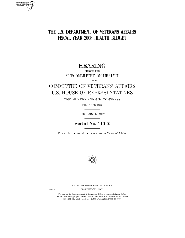 handle is hein.cbhear/fdsysagzq0001 and id is 1 raw text is: AUTHENTICATED
U.S. GOVERNMENT
INFORMATION
      GP


THE U.S. DEPARTMENT OF VETERANS AFFAIRS

      FISCAL YEAR 2008 HEALTH BUDGET


                  HEARING
                      BEFORE THE

          SUBCOMMITTEE ON HEALTH
                        OF THE

COMMITTEE ON VETERANS' AFFAIRS

U.S. HOUSE OF REPRESENTATIVES

         ONE HUNDRED TENTH CONGRESS

                    FIRST SESSION


                    FEBRUARY 14, 2007



                Serial No. 110-2


     Printed for the use of the Committee on Veterans' Affairs


34-304


U.S. GOVERNMENT PRINTING OFFICE
      WASHINGTON : 2007


  For sale by the Superintendent of Documents, U.S. Government Printing Office
Internet: bookstore.gpo.gov Phone: toll free (866) 512-1800; DC area (202) 512-1800
    Fax: (202) 512-2104 Mail: Stop IDCC, Washington, DC 20402-0001


