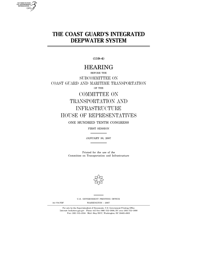 handle is hein.cbhear/fdsysahbs0001 and id is 1 raw text is: AUTHENTICATEO
U.S. GOVERNMENT
INFORMATION
     Gp


THE COAST GUARD'S INTEGRATED

           DEEPWATER SYSTEM





                       (110-4)


                  HEARING
                     BEFORE THE

               SUBCOMMITTEE ON

COAST GUARD AND MARITIME TRANSPORTATION
                       OF THE

               COMMITTEE ON

          TRANSPORTATION AND

             INFRASTRUCTURE

     HOUSE OF REPRESENTATIVES

         ONE HUNDRED TENTH CONGRESS

                    FIRST SESSION


                    JANUARY 30, 2007




                 Printed for the use of the
         Committee on Transportation and Infrastructure


34-776 PDF


U.S. GOVERNMENT PRINTING OFFICE
     WASHINGTON : 2007


  For sale by the Superintendent of Documents, U.S. Government Printing Office
Internet: bookstore.gpo.gov Phone: toll free (866) 512-1800; DC area (202) 512-1800
    Fax: (202) 512-2104 Mail: Stop IDCC, Washington, DC 20402-0001


