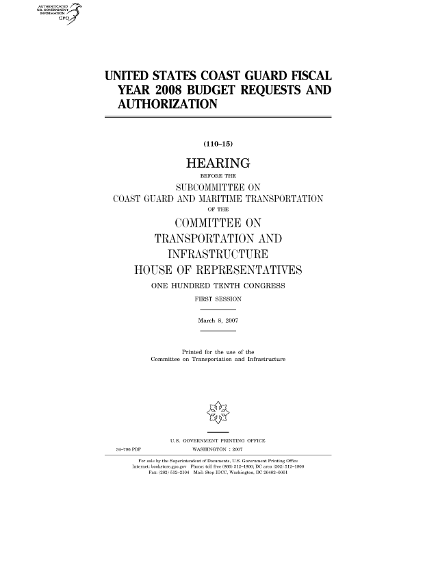 handle is hein.cbhear/fdsysahcc0001 and id is 1 raw text is: AUTHENTICATED
U.S. GOVERNMENT
INFORMATION
     Gp


UNITED STATES COAST GUARD FISCAL

   YEAR 2008 BUDGET REQUESTS AND

   AUTHORIZATION


(110-15)


                 HEARING
                     BEFORE THE

               SUBCOMMITTEE ON

COAST GUARD AND MARITIME TRANSPORTATION
                      OF THE

               COMMITTEE ON

          TRANSPORTATION AND

             INFRASTRUCTURE

     HOUSE OF REPRESENTATIVES


ONE HUNDRED TENTH CONGRESS

          FIRST SESSION


March 8, 2007


       Printed for the use of the
Committee on Transportation and Infrastructure


U.S. GOVERNMENT PRINTING OFFICE
     WASHINGTON : 2007


For sale by the Superintendent of Documents, U.S. Government Printing Office
Internet: bookstore.gpo.gov Phone: toll free (866) 512-1800; DC area (202) 512-1800
    Fax: (202) 512-2104 Mail: Stop IDCC, Washington, DC 20402-0001


34-786 PDF


