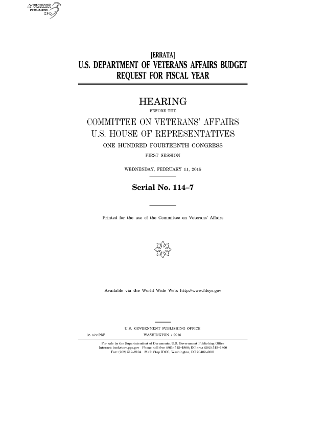 handle is hein.cbhear/fdsysahov0001 and id is 1 raw text is: AUTHENTICATEO
U.S. GOVERNMENT
INFORMATION
      GP








                                            [ERRATA]

                  U.S. DEPARTMENT OF VETERANS AFFAIRS BUDGET

                                REQUEST FOR FISCAL YEAR




                                        HEARING
                                           BEFORE THE


                     COMMITTEE ON VETERANS' AFFAIRS

                       U.S. HOUSE OF REPRESENTATIVES

                           ONE HUNDRED FOURTEENTH CONGRESS

                                          FIRST SESSION


                                  WEDNESDAY, FEBRUARY 11, 2015



                                     Serial No. 114-7





                           Printed for the use of the Committee on Veterans' Affairs















                           Available via the World Wide Web: http://www.fdsys.gov







                                   U.S. GOVERNMENT PUBLISHING OFFICE
                     98-570 PDF          WASHINGTON : 2016

                          For sale by the Superintendent of Documents, U.S. Government Publishing Office
                          Internet: bookstore.gpo.gov Phone: toll free (866) 512-1800; DC area (202) 512-1800
                              Fax: (202) 512-2104 Mail: Stop IDCC, Washington, DC 20402-0001


