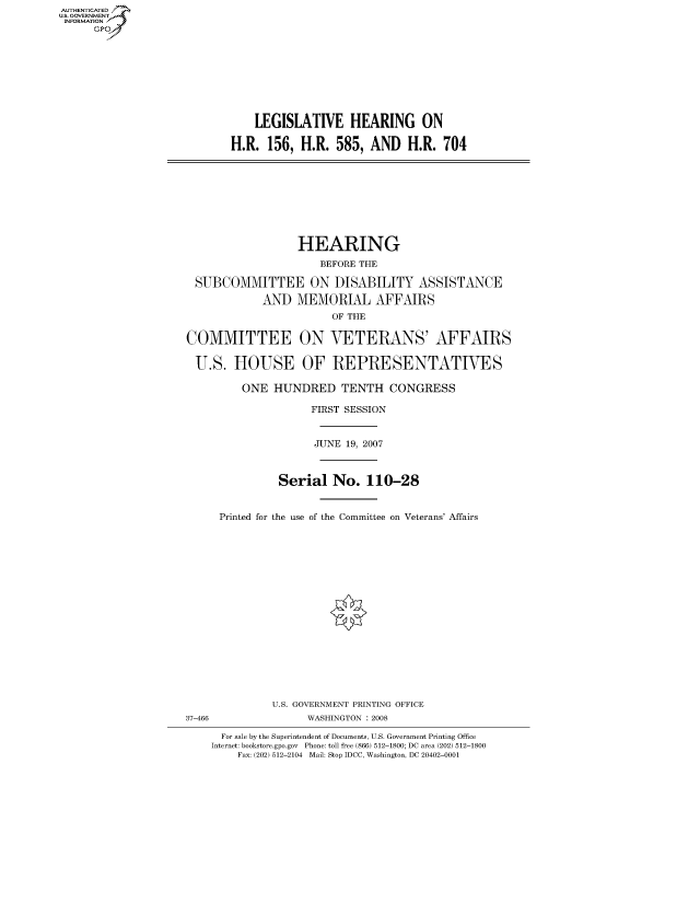handle is hein.cbhear/fdsysahsu0001 and id is 1 raw text is: AUT-ENTICATED
US. GOVERNMENT
INFORMATION
      GP









                                LEGISLATIVE HEARING ON

                            H.R.  156, H.R.  585,  AND   H.R. 704









                                       HEARING
                                          BEFORE THE

                      SUBCOMMITTEE ON DISABILITY ASSISTANCE

                                 AND   MEMORIAL AFFAIRS
                                            OF THE

                     COMMITTEE ON VETERANS' AFFAIRS

                     U.S.   HOUSE OF REPRESENTATIVES

                              ONE  HUNDRED TENTH CONGRESS

                                         FIRST SESSION


                                         JUNE  19, 2007



                                    Serial  No.   110-28


                          Printed for the use of the Committee on Veterans' Affairs


















                                   U.S. GOVERNMENT PRINTING OFFICE
                     37-466             WASHINGTON : 2008

                          For sale by the Superintendent of Documents, U.S. Government Printing Office
                          Internet: bookstore.gpo.gov Phone: toll free (866) 512-1800; DC area (202) 512-1800
                             Fax: (202) 512-2104 Mail: Stop IDCC, Washington, DC 20402-0001


