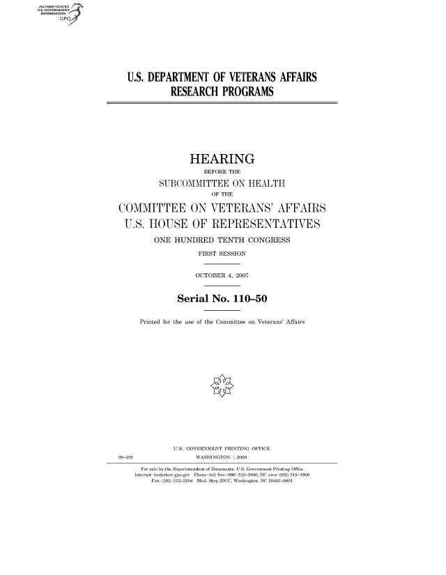 handle is hein.cbhear/fdsysaiav0001 and id is 1 raw text is: AUT-ENTICATED
US. GOVERNMENT
INFORMATION
      GP









                       U.S. DEPARTMENT OF VETERANS AFFAIRS

                                  RESEARCH PROGRAMS










                                       HEARING
                                          BEFORE THE

                               SUBCOMMITTEE ON HEALTH
                                            OF THE

                     COMMITTEE ON VETERANS' AFFAIRS

                     U.S.   HOUSE OF REPRESENTATIVES

                              ONE  HUNDRED TENTH CONGRESS

                                         FIRST SESSION


                                         OCTOBER 4, 2007



                                    Serial  No.   110-50


                          Printed for the use of the Committee on Veterans' Affairs




















                                   U.S. GOVERNMENT PRINTING OFFICE
                     39-459             WASHINGTON : 2008

                          For sale by the Superintendent of Documents, U.S. Government Printing Office
                          Internet: bookstore.gpo.gov Phone: toll free (866) 512-1800; DC area (202) 512-1800
                             Fax: (202) 512-2104 Mail: Stop IDCC, Washington, DC 20402-0001


