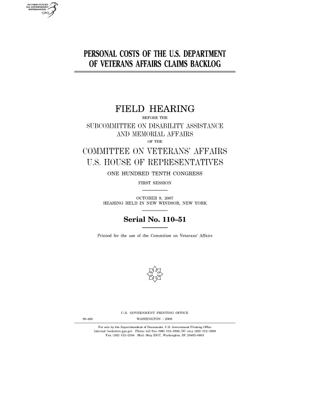 handle is hein.cbhear/fdsysaiaw0001 and id is 1 raw text is: AUT-ENTICATED
US. GOVERNMENT
INFORMATION
     GP









                    PERSONAL COSTS OF THE U.S. DEPARTMENT

                      OF  VETERANS AFFAIRS CLAIMS BACKLOG









                               FIELD HEARING
                                         BEFORE THE

                     SUBCOMMITTEE ON DISABILITY ASSISTANCE

                                AND  MEMORIAL AFFAIRS
                                          OF THE

                    COMMITTEE ON VETERANS' AFFAIRS

                    U.S.   HOUSE OF REPRESENTATIVES

                            ONE  HUNDRED TENTH CONGRESS

                                       FIRST SESSION


                                       OCTOBER 9, 2007
                           HEARING HELD IN NEW WINDSOR, NEW YORK



                                  Serial   No.  110-51


                         Printed for the use of the Committee on Veterans' Affairs
















                                 U.S. GOVERNMENT PRINTING OFFICE
                    39-460             WASHINGTON : 2008

                         For sale by the Superintendent of Documents, U.S. Government Printing Office
                         Internet: bookstore.gpo.gov Phone: toll free (866) 512-1800; DC area (202) 512-1800
                            Fax: (202) 512-2104 Mail: Stop IDCC, Washington, DC 20402-0001


