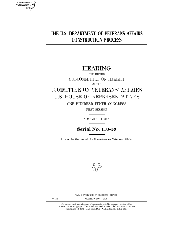 handle is hein.cbhear/fdsysaibe0001 and id is 1 raw text is: AUT-ENTICATED
US. GOVERNMENT
INFORMATION
      GP


THE   U.S. DEPARTMENT OF VETERANS AFFAIRS

            CONSTRUCTION PROCESS


                  HEARING
                     BEFORE THE

          SUBCOMMITTEE ON HEALTH
                       OF THE

COMMITTEE ON VETERANS' AFFAIRS

U.S. HOUSE OF REPRESENTATIVES

         ONE  HUNDRED TENTH CONGRESS

                    FIRST SESSION


                    NOVEMBER 1, 2007



               Serial   No.  110-59


     Printed for the use of the Committee on Veterans' Affairs


              U.S. GOVERNMENT PRINTING OFFICE
39-468              WASHINGTON : 2008

      For sale by the Superintendent of Documents, U.S. Government Printing Office
    Internet: bookstore.gpo.gov Phone: toll free (866) 512-1800; DC area (202) 512-1800
        Fax: (202) 512-2104 Mail: Stop IDCC, Washington, DC 20402-0001


