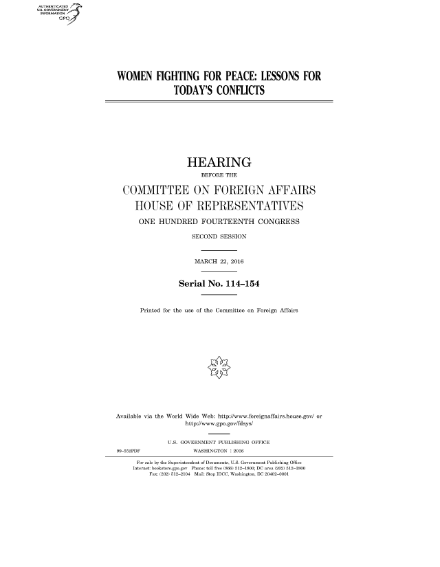 handle is hein.cbhear/fdsysaiih0001 and id is 1 raw text is: AUTHENTICATED
U.S. GOVERNMENT
INFORMATION
      GP


WOMEN FIGHTING FOR PEACE: LESSONS FOR

                TODAY'S CONFLICTS


                  HEARING
                     BEFORE THE


COMMITTEE ON FOREIGN AFFAIRS

   HOUSE OF REPRESENTATIVES

   ONE HUNDRED FOURTEENTH CONGRESS

                   SECOND SESSION



                   MARCH 22, 2016



               Serial No. 114-154



     Printed for the use of the Committee on Foreign Affairs


Available via the




99-552PDF


World Wide Web: http://www.foreignaffairs.house.gov/ or
     http://www.gpo.gov/fdsys/


U.S. GOVERNMENT PUBLISHING OFFICE
       WASHINGTON : 2016


For sale by the Superintendent of Documents, U.S. Government Publishing Office
Internet: bookstore.gpo.gov Phone: toll free (866) 512-1800; DC area (202) 512-1800
     Fax: (202) 512-2104 Mail: Stop IDCC, Washington, DC 20402-0001


