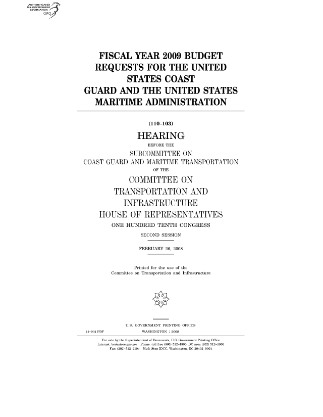 handle is hein.cbhear/fdsysaijy0001 and id is 1 raw text is: AUT-ENTICATED
US. GOVERNMENT
INFORMATION
     GP


    FISCAL YEAR 2009 BUDGET

    REQUESTS FOR THE UNITED

             STATES COAST

GUARD AND THE UNITED STATES

   MARITIME ADMINISTRATION


(110-103)


COAST  GUARD


  HEARING
      BEFORE THE

SUBCOMMITTEE ON
AND  MARITIME   TRANSPORTATION
       OF THE

COMMITTEE ON


         TRANSPORTATION AND

           INFRASTRUCTURE

    HOUSE OF REPRESENTATIVES

        ONE HUNDRED   TENTH CONGRESS

                 SECOND SESSION

                 FEBRUARY 26, 2008


               Printed for the use of the
        Committee on Transportation and Infrastructure









            U.S. GOVERNMENT PRINTING OFFICE
41-004 PDF       WASHINGTON : 2008
     For sale by the Superintendent of Documents, U.S. Government Printing Office
     Internet: bookstore.gpo.gov Phone: toll free (866) 512-1800; DC area (202) 512-1800
       Fax: (202) 512-2104 Mail: Stop IDCC, Washington, DC 20402-0001



