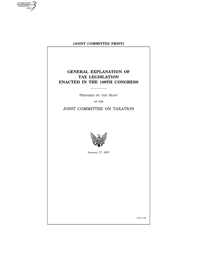 handle is hein.cbhear/fdsysaivb0001 and id is 1 raw text is: AUT-ENTICATED
US. GOVERNMENT
INFORMATION
     GP


[JOINT COMMITTEE  PRINT]


    GENERAL EXPLANATION OF
         TAX  LEGISLATION
ENACTED IN THE 109TH CONGRESS



          PREPARED BY THE STAFF

                OF THE

  JOINT  COMMITTEE ON TAXATION












              January 17, 2007


Jcs-1-00


