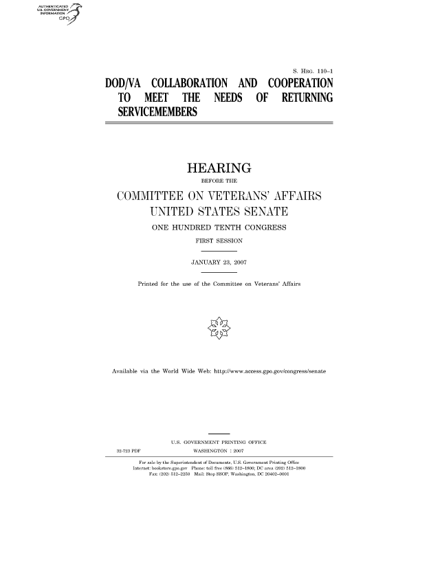 handle is hein.cbhear/fdsysaive0001 and id is 1 raw text is: AUT-ENTICATED
US. GOVERNMENT
INFORMATION
      GP








                                                                     S. HRG. 110-1

                  DOD/VA COLLABORATION AND COOPERATION

                      TO MEET THE NEEDS OF RETURNING

                      SERVICEMEMBERS








                                         HEARING
                                            BEFORE THE


                      COMMITTEE ON VETERANS' AFFAIRS

                               UNITED STATES SENATE

                               ONE   HUNDRED TENTH CONGRESS

                                           FIRST SESSION


                                           JANUARY 23, 2007


                           Printed for the use of the Committee on Veterans' Affairs













                    Available via the World Wide Web: http://www.access.gpo.gov/congress/senate











                                    U.S. GOVERNMENT PRINTING OFFICE
                      32-723 PDF          WASHINGTON : 2007

                            For sale by the Superintendent of Documents, U.S. Government Printing Office
                          Internet: bookstore.gpo.gov Phone: toll free (866) 512-1800; DC area (202) 512-1800
                              Fax: (202) 512-2250 Mail: Stop SSOP, Washington, DC 20402-0001


