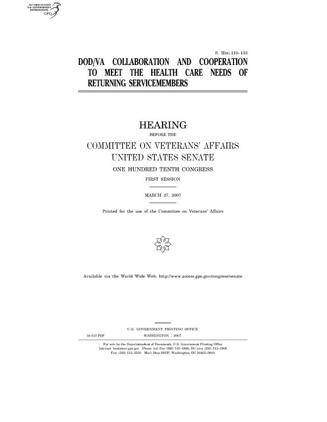 handle is hein.cbhear/fdsysaixq0001 and id is 1 raw text is: AUT-ENTICATED
US. GOVERNMENT
INFORMATION
      GP








                                                                    S. HRG.110-133

                  DOD/VA COLLABORATION AND COOPERATION

                      TO MEET THE HEALTH CARE NEEDS OF

                      RETURNING SERVICEMEMBERS








                                        HEARING
                                            BEFORE THE


                     COMMITTEE ON VETERANS' AFFAIRS

                              UNITED STATES SENATE

                              ONE   HUNDRED TENTH CONGRESS

                                          FIRST SESSION


                                          MARCH  27, 2007


                           Printed for the use of the Committee on Veterans' Affairs













                    Available via the World Wide Web: http://www.access.gpo.gov/congress/senate










                                    U.S. GOVERNMENT PRINTING OFFICE
                     34-513 PDF           WASHINGTON : 2007

                           For sale by the Superintendent of Documents, U.S. Government Printing Office
                           Internet: bookstore.gpo.gov Phone: toll free (866) 512-1800; DC area (202) 512-1800
                              Fax: (202) 512-2250 Mail: Stop SSOP, Washington, DC 20402-0001


