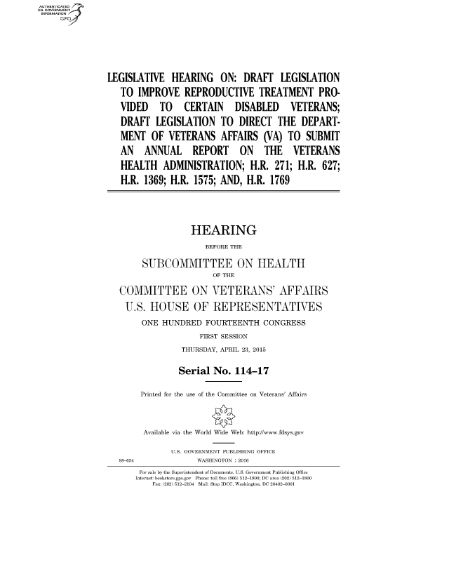 handle is hein.cbhear/fdsysajap0001 and id is 1 raw text is: AUT-ENTICATED
US. GOVERNMENT
INFORMATION
     GP









                LEGISLATIVE HEARING ON: DRAFT LEGISLATION

                   TO  IMPROVE   REPRODUCTIVE TREATMENT PRO-

                   VIDED TO CERTAIN DISABLED VETERANS;

                   DRAFT   LEGISLATION TO DIRECT THE DEPART-

                   MENT   OF  VETERANS AFFAIRS (VA) TO SUBMIT

                   AN   ANNUAL REPORT ON THE VETERANS

                   HEALTH ADMINISTRATION; H.R. 271; H.R. 627;

                   H.R. 1369; H.R.  1575; AND,  H.R. 1769







                                   HEARING

                                      BEFORE THE


                        SUBCOMMITTEE ON HEALTH
                                        OF THE


                   COMMITTEE ON VETERANS' AFFAIRS

                   U.S.   HOUSE OF REPRESENTATIVES

                        ONE HUNDRED   FOURTEENTH   CONGRESS

                                     FIRST SESSION

                                 THURSDAY, APRIL 23, 2015


                                 Serial No.  114-17


                       Printed for the use of the Committee on Veterans' Affairs





                       Available via the World Wide Web: http://www.fdsys.gov


                              U.S. GOVERNMENT PUBLISHING OFFICE
                   98-634           WASHINGTON : 2016

                       For sale by the Superintendent of Documents, U.S. Government Publishing Office
                       Internet: bookstore.gpo.gov Phone: toll free (866) 512-1800; DC area (202) 512-1800
                          Fax: (202) 512-2104 Mail: Stop IDCC, Washington, DC 20402-0001


