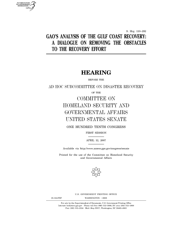 handle is hein.cbhear/fdsysajeg0001 and id is 1 raw text is: AUT-ENTICATED
US. GOVERNMENT
INFORMATION
     GP


                                              S. Hrg. 110-292

GAO'S   ANALYSIS OF THE GULF COAST RECOVERY:

   A  DIALOGUE ON REMOVING THE OBSTACLES

   TO  THE   RECOVERY EFFORT


                   HEARING

                       BEFORE THE


AD  HOC  SUBCOMMITTEE ON DISASTER RECOVERY

                         OF THE

                COMMITTEE ON

        HOMELAND SECURITY AND

        GOVERNMENTAL AFFAIRS

          UNITED STATES SENATE

          ONE  HUNDRED TENTH CONGRESS

                     FIRST SESSION


                     APRIL 12, 2007


        Available via http://www.access.gpo.gov/congress/senate

      Printed for the use of the Committee on Homeland Security
                  and Governmental Affairs












               U.S. GOVERNMENT PRINTING OFFICE
  35-524PDF          WASHINGTON : 2008

       For sale by the Superintendent of Documents, U.S. Government Printing Office
       Internet: bookstore.gpo.gov Phone: toll free (866) 512-1800; DC area (202) 512-1800
          Fax: (202) 512-2104 Mail: Stop IDCC, Washington, DC 20402-0001


