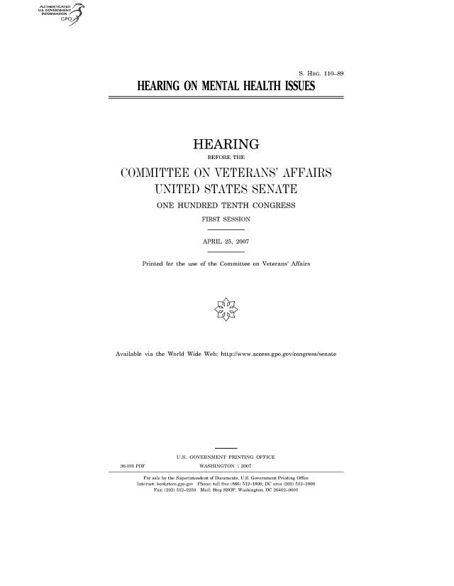 handle is hein.cbhear/fdsysajgd0001 and id is 1 raw text is: AUT-ENTICATED
U.S. GOVERNMENT
INFORMATION
      GP


                                            S. HRG. 110-89

HEARING ON MENTAL HEALTH ISSUES


                    HEARING

                        BEFORE THE


COMMITTEE ON VETERANS' AFFAIRS


         UNITED STATES SENATE

         ONE HUNDRED TENTH CONGRESS

                      FIRST SESSION



                      APRIL  25, 2007



      Printed for the use of the Committee on Veterans' Affairs


Available via the World Wide Web: http://www.access.gpo.gov/congress/senate
















                 U.S. GOVERNMENT PRINTING OFFICE
 36-191 PDF            WASHINGTON : 2007

        For sale by the Superintendent of Documents, U.S. Government Printing Office
      Internet: bookstore.gpo.gov Phone: toll free (866) 512-1800; DC area (202) 512-1800
           Fax: (202) 512-2250 Mail: Stop SSOP, Washington, DC 20402-0001


