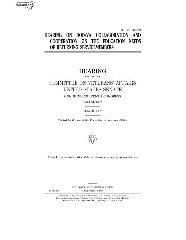 handle is hein.cbhear/fdsysajkd0001 and id is 1 raw text is: AUT-ENTICATED
US. GOVERNMENT
INFORMATION
      GP








                                                                  S. HRG. 110-379

                  HEARING ON DOD/VA COLLABORATION AND

                     COOPERATION ON THE EDUCATION NEEDS

                     OF   RETURNING SERVICEMEMBERS








                                        HEARING
                                           BEFORE THE


                     COMMITTEE ON VETERANS' AFFAIRS

                              UNITED STATES SENATE

                              ONE   HUNDRED TENTH CONGRESS

                                          FIRST SESSION


                                          JULY 31, 2007


                           Printed for the use of the Committee on Veterans' Affairs













                    Available via the World Wide Web: http://www.access.gpo.gov/congress/senate











                                   U.S. GOVERNMENT PRINTING OFFICE
                     38-292 PDF          WASHINGTON : 2008

                           For sale by the Superintendent of Documents, U.S. Government Printing Office
                         Internet: bookstore.gpo.gov Phone: toll free (866) 512-1800; DC area (202) 512-1800
                              Fax: (202) 512-2104 Mail: Stop IDCC, Washington, DC 20402-0001


