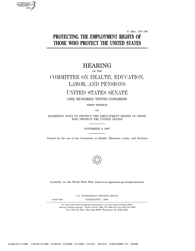 handle is hein.cbhear/fdsysajln0001 and id is 1 raw text is: AUT-ENTICATED
US. GOVERNMENT
INFORMATION
      GP


                                             S. HRG. 110-766

PROTECTING THE EMPLOYMENT RIGHTS OF

THOSE WHO PROTECT THE UNITED STATES


                      HEARING

                            OF THE


  COMMITTEE ON HEALTH, EDUCATION,


             LABOR, AND PENSIONS


             UNITED STATES SENATE

             ONE  HUNDRED TENTH CONGRESS

                        FIRST SESSION

                              ON

 EXAMINING WAYS  TO PROTECT THE EMPLOYMENT   RIGHTS OF THOSE
               WHO  PROTECT THE  UNITED STATES



                       NOVEMBER  8, 2007



Printed for the use of the Committee on Health, Education, Labor, and Pensions
















  Available via the World Wide Web: http://www.gpoaccess.gov/congress/senate




                  U.S. GOVERNMENT PRINTING OFFICE


38-957 PDF


WASHINGTON : 2009


  For sale by the Superintendent of Documents, U.S. Government Printing Office
Internet: bookstore.gpo.gov Phone: toll free (866) 512-1800; DC area (202) 512-1800
    Fax: (202) 512-2250 Mail: Stop SSOP, Washington, DC 20402-0001


VerDate Nov 24 2008 11:29 Mar25, 2009 Jkt 035165 PO 00000 Frm 00001 Fmt 5011 Sfmt 5011 S:\DOCS\38957.TXT DENISE


