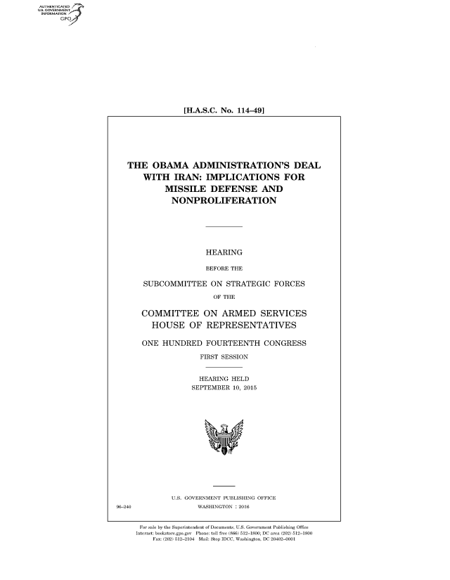handle is hein.cbhear/fdsysajsz0001 and id is 1 raw text is: AUT-ENTICATED
US. GOVERNMENT
INFORMATION
      GP


[H.A.S.C. No. 114-49]


   THE   OBAMA ADMINISTRATION'S DEAL

       WITH   IRAN:   IMPLICATIONS FOR

            MISSILE DEFENSE AND

              NONPROLIFERATION







                      HEARING

                      BEFORE THE

       SUBCOMMITTEE ON STRATEGIC FORCES

                        OF THE


      COMMITTEE ON ARMED SERVICES

         HOUSE OF REPRESENTATIVES


      ONE  HUNDRED FOURTEENTH CONGRESS

                     FIRST SESSION


                     HEARING HELD
                   SEPTEMBER 10, 2015
















              U.S. GOVERNMENT PUBLISHING OFFICE
96-240              WASHINGTON : 2016


      For sale by the Superintendent of Documents, U.S. Government Publishing Office
      Internet: bookstore.gpo.gov Phone: toll free (866) 512-1800; DC area (202) 512-1800
         Fax: (202) 512-2104 Mail: Stop IDCC, Washington, DC 20402-0001


